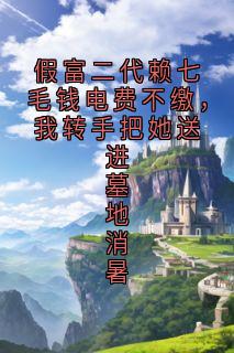 假富二代赖七毛钱电费不缴，我转手把她送进墓地消暑精彩小说-假富二代赖七毛钱电费不缴，我转手把她送进墓地消暑目录阅读