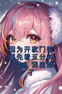 奶香片写的小说因为开家门需要先看五分钟广告，我离婚了在线阅读