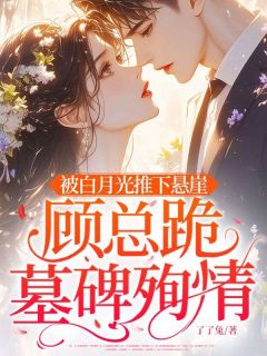 被白月光推下悬崖，顾总跪墓碑殉情小说免费版阅读抖音热文