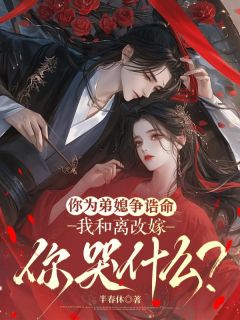 你为弟媳争诰命，我和离改嫁你哭什么？(云芜谢璟)最新章节试读