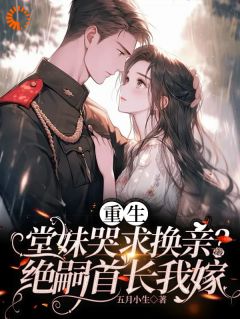 无弹窗小说重生堂妹哭求换亲？绝嗣首长我嫁 作者五月小生