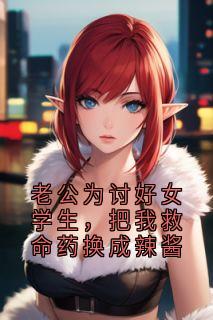 老公为讨好女学生，把我救命药换成辣酱无弹窗在线阅读