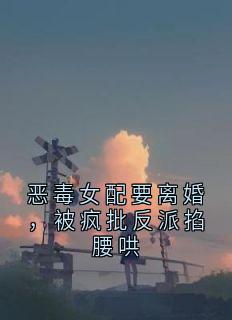 【抖音】恶毒女配要离婚,被疯批反派掐腰哄全文阅读