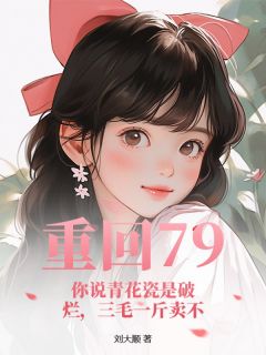 重回79：你说青花瓷是破烂，三毛一斤卖不小说-重回79：你说青花瓷是破烂，三毛一斤卖不抖音小说赵晨李守义