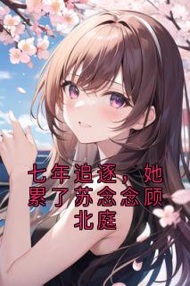 苏念念顾北庭全章节阅读-七年追逐，她累了苏念念顾北庭全文分享阅读