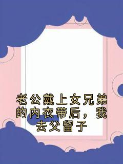 快手老公戴上女兄弟的内衣带后，我去父留子小说全本章节大结局