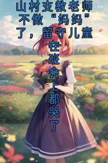 （全集-免费）山村支教老师不做“妈妈”了，留守儿童在班会上都哭了完本小说_林耿耿宋芮芮全文免费阅读