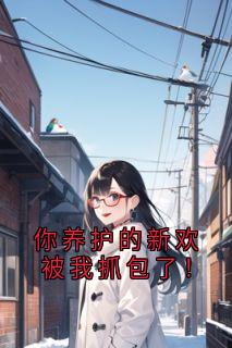 最完整版你养护的新欢被我抓包了！热门连载小说