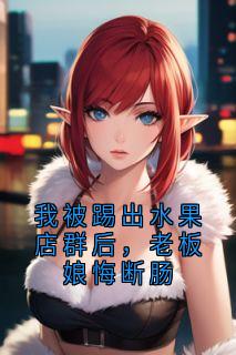 我被踢出水果店群后，老板娘悔断肠安安王姐小说全文-我被踢出水果店群后，老板娘悔断肠小说