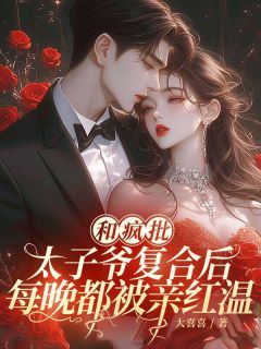 和疯批太子爷复合后,每晚都被亲红温小说百度云完整章节列表免费阅读