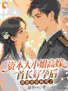 抖音爆款资本大小姐高嫁首长好孕后,渣男全家悔哭了小说免费阅读