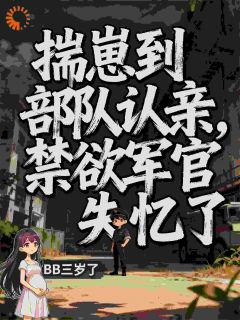 揣崽到部队认亲，禁欲军官失忆了小说-揣崽到部队认亲，禁欲军官失忆了抖音小说姜时越霍阴山