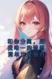 和你分离,是我唯一的遗愿清单沈星执月月沈星执月月小说全文-和你分离,是我唯一的遗愿清单沈星执月月小说