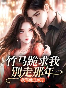 竹马跪求我别走那年，我骂他是疯子未删减阅读