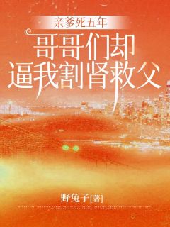亲爹死五年，哥哥们却逼我割肾救父小说_亲爹死五年，哥哥们却逼我割肾救父小说结局阅读