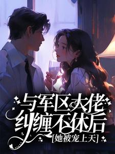 抖音与军区大佬纠缠不休后，她被宠上天小说章节阅读