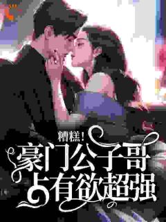 糟糕！豪门公子哥占有欲超强小说免费版阅读抖音热文