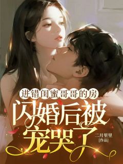 无弹窗小说进错闺蜜哥哥的房，闪婚后被宠哭了 作者二月里里