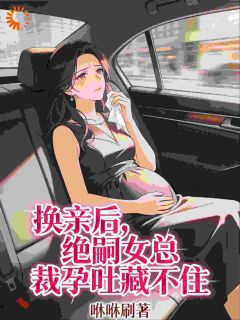 作者咻咻刷写的换亲后，绝嗣女总裁孕吐藏不住小说大结局全章节阅读