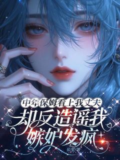 （全集-免费）中年保姆看上我丈夫，却反造谣我嫉妒发疯完本小说_林晓燕周建树夏小霜全文免费阅读