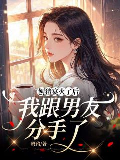 作者鸦鸦写的刨猪宴火了后,我跟男友分手了小说大结局全章节阅读