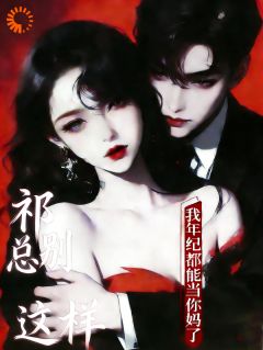 抖音祁总别这样,我年纪都能当你妈了by迷途云端在线阅读