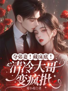 全章节小说夺弟妻！藏床底！清冷大哥变疯批夏小花最新阅读