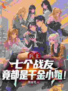 抖音爆款兵王：七个战友竟都是千金小姐！完整小说（全文阅读）