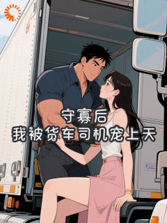 【抖音】守寡后，我被货车司机宠上天全文阅读