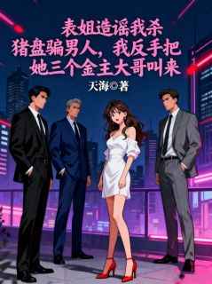 (全集-免费)表姐造谣我杀猪盘骗男人,我反手把她三个金主大哥叫来完本小说_何念念周思慧全文免费阅读