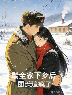 踹全家下乡后，团长追疯了小说免费版阅读抖音热文