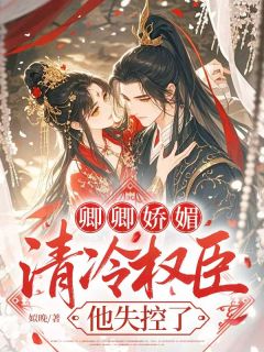 卿卿娇媚：清冷权臣他失控了小说_卿卿娇媚：清冷权臣他失控了小说结局阅读