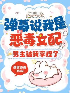 热门推荐弹幕说我是恶毒女配?男主被我拿捏了by暴富香香小说正版在线