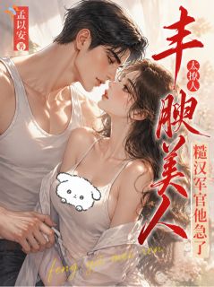 丰腴美人太撩人，糙汉军官他急了小说全章节目录阅读BY孟以安完结版阅读