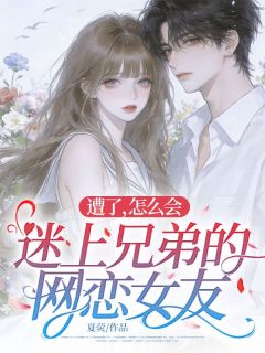 精选好书遭了，怎么会迷上兄弟的网恋女友无删减版全文在线