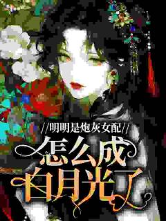 【明明是炮灰女配，怎么成白月光了】小说在线阅读-明明是炮灰女配，怎么成白月光了免费版目录阅读全文