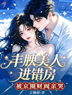 【抖音】丰腴美人进错房,被京圈财阀亲哭全文阅读