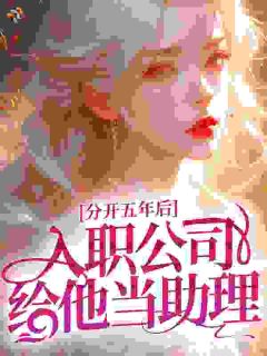 抖音爆款分开五年后，入职公司给他当助理小说免费阅读