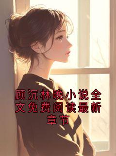 抖音小说【顾沉林晚】全集免费版在线阅读