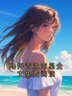 小说陆怀青沈南星全文免费阅读主角为陆怀青沈南星免费阅读