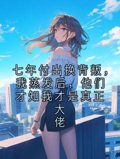 良心推荐七年付出换背叛，我蒸发后，他们才知我才是真正大佬小说试读