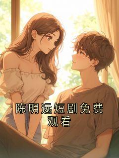 陈明远短剧免费观看小说最新章节 陈明远结局是什么
