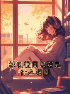 林见微周以深是什么短剧小说_林见微周以深是什么短剧小说结局阅读