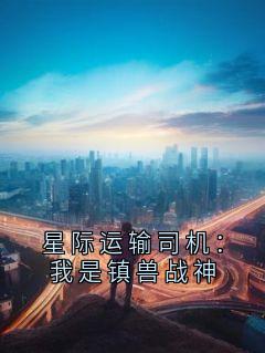 星际运输司机：我是镇兽战神by樱花包不是薯条包 小说完结版在线阅读