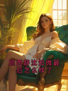 精彩小说顾西辞芷夏顾西辞沈知微最后怎么样了全文目录畅读