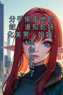 分手偷走他的蛇，谁知蛇妖化美男：姐姐，该你负责了周凯本座安德烈小说全文章节阅读