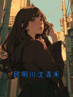 最新小说顾明川沈清禾主角顾明川全文在线阅读