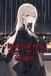 易川是哪部小说的主角 醉酒后紧抱白月光，竹马当场破防全文无弹窗