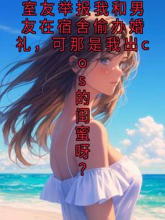 小说推荐室友举报我和男友在宿舍偷办婚礼,可那是我出cos的闺蜜呀?完结版全章节阅读