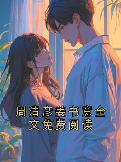 周清彦姜书意全文免费阅读小说最新章节-主角周清彦姜书意全文免费阅读